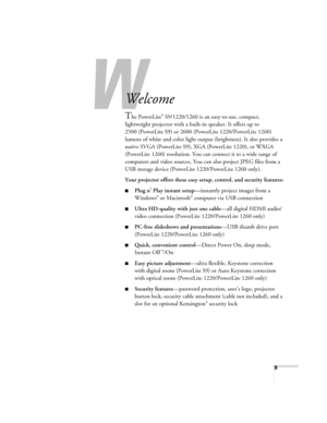 Page 99
-
Welcome
The PowerLite® S9/1220/1260 is an easy-to-use, compact, 
lightweight projector with a built-in speaker. It offers up to 
2500 (PowerLite S9) or 2600 (PowerLite 1220/PowerLite 1260) 
lumens of white and color light output (brightness). It also provides a 
native SVGA (PowerLite S9), XGA (PowerLite 1220), or WXGA 
(PowerLite 1260) resolution. You can connect it to a wide range of 
computers and video sources. You can also project JPEG files from a 
USB storage device (PowerLite 1220/PowerLite...