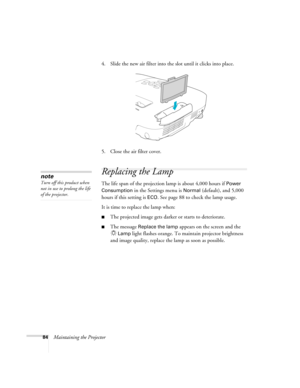 Page 8484Maintaining the Projector4. Slide the new air filter into the slot until it clicks into place.
5. Close the air filter cover.
Replacing the Lamp
The life span of the projection lamp is about 4,000 hours if Power 
Consumption 
in the Settings menu is Normal (default), and 5,000 
hours if this setting is 
ECO. See page 88 to check the lamp usage.
It is time to replace the lamp when: 
■The projected image gets darker or starts to deteriorate.
■The message Replace the lamp appears on the screen and the...