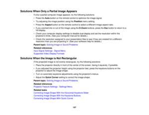 Page 107

Solutions
WhenOnlyaPartial ImageAppears
 If
only apartial computer imageappears, trythe following solutions:
 •
Press theAuto button onthe remote controltooptimize theimage signal.
 •
Try adjusting theimage position usingthePosition menusetting.
 •
Press theAspect buttononthe remote controltoselect adifferent imageaspect ratio.
 •
Ifyou zoomed intoorout ofthe image usingtheE-Zoom buttons,presstheEsc button toreturn toa
 full
display.
 •
Check yourcomputer displaysettings todisable dualdisplay andsetthe...