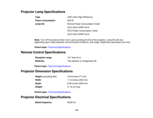Page 116

Projector
LampSpecifications
 Type
 UHE
(Ultra HighEfficiency)
 Power
consumption
 200
W
 Lamp
life
 Normal
PowerConsumption mode:
 Up
toabout 4000hours
 ECO
Power Consumption mode:
 Up
toabout 5000hours
 Note:
Turnoffthis product whennotinuse toprolong thelifeofthe projector. Lamplifewill vary
 depending
uponmode selected, environmental conditions,andusage. Brightness decreasesovertime.
 Parent
topic:Technical Specifications
 Remote
ControlSpecifications
 Reception
range
 19.7
feet(6m)
 Batteries...