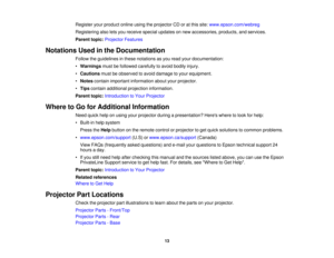 Page 13

Register
yourproduct onlineusingtheprojector CDoratthis site: www.epson.com/webreg
 Registering
alsoletsyou receive specialupdates onnew accessories, products,andservices.
 Parent
topic:Projector Features
 Notations
Usedinthe Documentation
 Follow
theguidelines inthese notations asyou read yourdocumentation:
 •
Warnings mustbefollowed carefully toavoid bodily injury.
 •
Cautions mustbeobserved toavoid damage toyour equipment.
 •
Notes contain important information aboutyourprojector.
 •
Tips contain...
