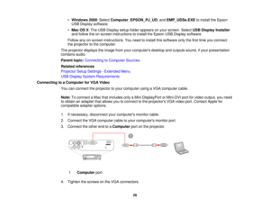 Page 26

•
Windows 2000:Select Computer ,EPSON_PJ_UD ,and EMP_UDSe.EXE toinstall theEpson
 USB
Display software.
 •
Mac OSX:The USB Display setupfolder appears onyour screen. SelectUSBDisplay Installer
 and
follow theon-screen instructions toinstall theEpson USBDisplay software.
 Follow
anyon-screen instructions. Youneed toinstall thissoftware onlythefirst time youconnect
 the
projector tothe computer.
 The
projector displaystheimage fromyourcomputers desktopandoutputs sound,ifyour presentation
 contains...