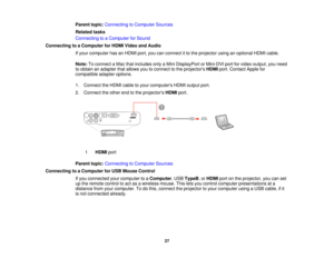 Page 27

Parent
topic:Connecting toComputer Sources
 Related
tasks
 Connecting
toaComputer forSound
 Connecting
toaComputer forHDMI Video andAudio
 If
your computer hasanHDMI port,youcanconnect itto the projector usinganoptional HDMIcable.
 Note:
Toconnect aMac thatincludes onlyaMini DisplayPort orMini-DVI portforvideo output, youneed
 to
obtain anadapter thatallows youtoconnect tothe projectors HDMIport.Contact Applefor
 compatible
adapteroptions.
 1.
Connect theHDMI cabletoyour computers HDMIoutput port.
 2....