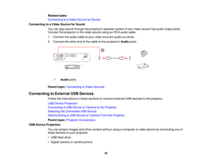 Page 32

Related
tasks
 Connecting
toaVideo Source forSound
 Connecting
toaVideo Source forSound
 You
canplay sound through theprojectors speakersystemifyour video source hasaudio output ports.
 Connect
theprojector tothe video source usinganRCA audio cable.
 1.
Connect theaudio cabletoyour video sources audio-out ports.
 2.
Connect theother endofthe cable tothe projectors Audioports.
 1
 Audio
ports
 Parent
topic:Connecting toVideo Sources
 Connecting
toExternal USBDevices
 Follow
theinstructions inthese...