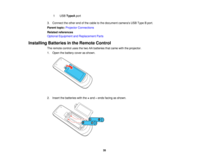 Page 35

1
 USB
TypeA port
 3.
Connect theother endofthe cable tothe document camerasUSBType Bport.
 Parent
topic:Projector Connections
 Related
references
 Optional
Equipment andReplacement Parts
 Installing
Batteriesinthe Remote Control
 The
remote controlusesthetwo AAbatteries thatcame withtheprojector.
 1.
Open thebattery coverasshown.
 2.
Insert thebatteries withthe+and –ends facing asshown.
 35   