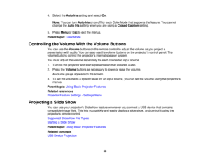 Page 58

4.
Select theAuto Irissetting andselect On.
 Note:
Youcanturn Auto Irisonoroff for each Color Mode thatsupports thefeature. Youcannot
 change
theAuto Irissetting whenyouareusing aClosed Caption setting.
 5.
Press Menu orEsc toexit themenus.
 Parent
topic:ColorMode
 Controlling
theVolume WiththeVolume Buttons
 You
canusetheVolume buttonsonthe remote controltoadjust thevolume asyou project a
 presentation
withaudio. Youcanalso usethevolume buttons onthe projectors controlpanel.The
 volume
buttons...
