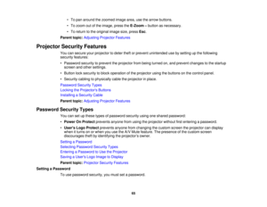 Page 65

•
To pan around thezoomed imagearea,usethearrow buttons.
 •
To zoom outofthe image, presstheE-Zoom –button asnecessary.
 •
To return tothe original imagesize,press Esc.
 Parent
topic:Adjusting ProjectorFeatures
 Projector
SecurityFeatures
 You
cansecure yourprojector todeter theftorprevent unintended usebysetting upthe following
 security
features:
 •
Password securitytoprevent theprojector frombeing turned on,and prevent changes tothe startup
 screen
andother settings.
 •
Button locksecurity toblock...