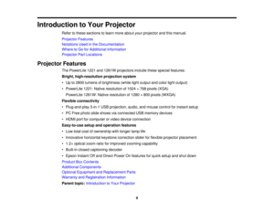 Page 9

Introduction
toYour Projector
 Refer
tothese sections tolearn more about yourprojector andthismanual.
 Projector
Features
 Notations
Usedinthe Documentation
 Where
toGo forAdditional Information
 Projector
PartLocations
 Projector
Features
 The
PowerLite 1221and1261W projectors includethesespecial features:
 Bright,
high-resolution projectionsystem
 •
Up to2800 lumens ofbrightness (whitelightoutput andcolor lightoutput)
 •
PowerLite 1221:Native resolution of1024 ×768 pixels (XGA)
 PowerLite...