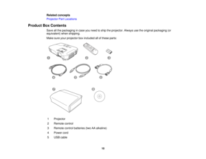 Page 10

Related
concepts
 Projector
PartLocations
 Product
BoxContents
 Save
allthe packaging incase youneed toship theprojector. Alwaysusetheoriginal packaging (or
 equivalent)
whenshipping.
 Make
sureyourprojector boxincluded allofthese parts:
 1
 Projector

2
 Remote
control
 3
 Remote
controlbatteries (twoAAalkaline)
 4
 Power
cord
 5
 USB
cable
 10  