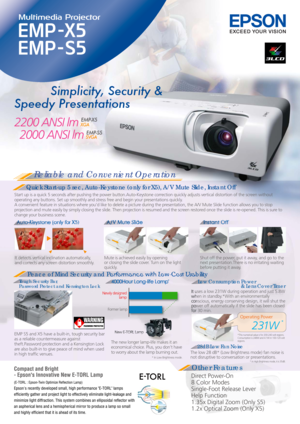 Page 1Reliable and Convenient Operation
Quick Start-up 5 sec, Auto-Keystone (only for X5), A/V Mute Slide, Instant Off
Peace of Mind Security and Performance with Low-Cost Usability
Other Features
Direct Power-On
8 Color Modes
Single-Foot Release Lever
Help Function
1.35x Digital Zoom (Only S5)
1.2x Optical Zoom (Only X5)
4000Hour Long-life LampLow Consumption Power 
                                  & Lens Cover Timer
28dB Low Fan Noise
Tough Security Bar, 
Password Protect and Kensington Lock It detects...