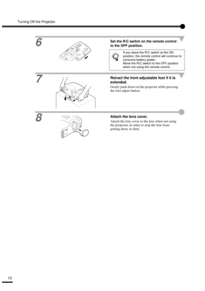 Page 12Turning Off the Projector
10
6
Set the R/C switch on the remote control 
to the OFF position.
7Retract the front adjustable foot if it is 
extended.
Gently push down on the projector while pressing 
the foot adjust button.
8
Attach the lens cover.
Attach the lens cover to the lens when not using 
the projector, in order to stop the lens from 
getting dusty or dirty.
If you leave the R/C switch at the ON 
position, the remote control will continue to 
consume battery power.
Move the R/C switch to the OFF...