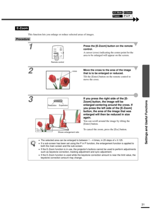 Page 33Settings and Useful Functions
31
This function lets you enlarge or reduce selected areas of images.
Procedure
1Press the [E-Zoom] button on the remote 
control.
A cursor (cross) indicating the center point for the 
area to be enlarged will appear on the screen.
2
Move the cross to the area of the image 
that is to be enlarged or reduced.
Tilt the [Enter] button on the remote control to 
move the cross.
3
If you press the right side of the [E-
Zoom] button, the image will be 
enlarged centering around the...