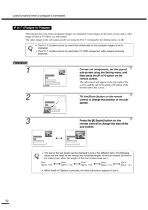 Page 34Useful functions when a computer is connected
32
This function lets you project computer images or component video images in the main screen, and a video 
image (Video or S-Video) in a sub-screen.
The video image in the sub-screen can be set using the P in P command in the Setting menu. (p.24)
Procedure
1
Connect all components, set the type of 
sub-screen using the Setting menu, and 
then press the [P in P] button on the 
remote control.
The sub-screen will appear at the top-right of the 
screen, and...