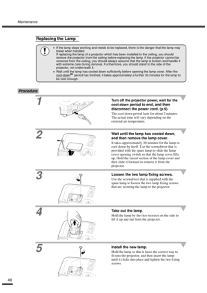 Page 50Maintenance
48
Procedure
1Turn off the projector power, wait for the 
cool-down
 period to end, and then 
disconnect the power cord. (p.9)
The cool-down period lasts for about 2 minutes. 
The actual time will vary depending on the 
external air temperature.
2Wait until the lamp has cooled down, 
and then remove the lamp cover.
It takes approximately 30 minutes for the lamp to 
cool down by itself. Use the screwdriver that is 
provided with the spare lamp to slide the lamp 
cover opening switch so that...