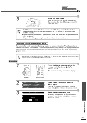 Page 5149
Appendices
6Install the lamp cover.
Insert the two cover tabs into the projector, and 
then press the other side of the lamp cover until it 
clicks into place.
The projector has a built-in counter which keeps track of the lamp operating time. When the cumulative 
operating time reaches a certain point, it causes the replacement warning message to be displayed. Therefore, 
the counter needs to be reset after the lamp has been replaced with a new one. You can do this using the 
projector menu....