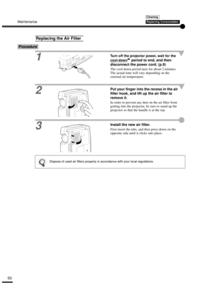 Page 52Maintenance
50
Procedure
1
Turn off the projector power, wait for the 
cool-down
 period to end, and then 
disconnect the power cord. (p.9)
The cool-down period lasts for about 2 minutes. 
The actual time will vary depending on the 
external air temperature.
2Put your finger into the recess in the air 
filter hook, and lift up the air filter to 
remove it.
In order to prevent any dust on the air filter from 
getting into the projector, be sure to stand up the 
projector so that the handle is at the top....