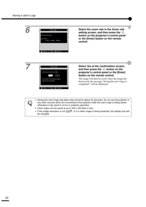 Page 54Saving a Users Logo
52
6
Select the zoom rate in the Zoom rate 
setting screen, and then press the   
button on the projectors control panel 
or the [Enter] button on the remote 
control.
7Select Yes at the confirmation screen, 
and then press the   button on the 
projectors control panel or the [Enter] 
button on the remote control.
The image will then be saved. Once the image has 
been saved, the message Saving the users logo is 
completed. will be displayed.
•
•• •Saving the users logo may take a few...