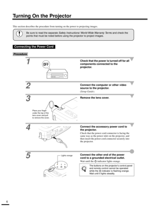 Page 86
Turning On the Projector
This section describes the procedure from turning on the power to projecting images.
Procedure
1Check that the power is turned off for all 
components connected to the 
projector.
2Connect the computer or other video 
source to the projector.
(Setup Guide).
3Remove the lens cover.
4
Connect the accessory power cord to 
the projector.
Check that the power cord connector is facing the 
same way as the power inlet on the projector, and 
then insert the power cord connector...