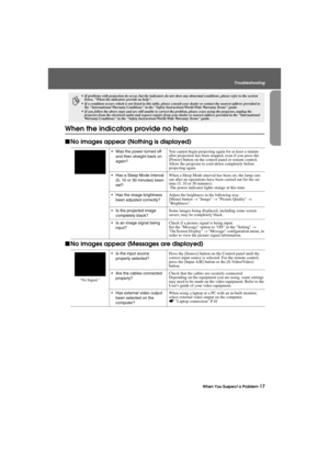 Page 19When You Suspect a Problem-17
Troubleshooting
Trouble.fm7/22/03
When the indicators provide no help
fNo images appear (Nothing is displayed)
fNo images appear (Messages are displayed)
p
 If problems with projection do occur, but the indicators do not show any abnormal conditions, please refer to the section 
below, When the indicators provide no help.
 If a condition occurs which is not listed in this table, please consult your dealer or contact the nearest address provided in 
the International...