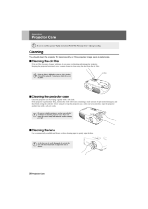 Page 2220-Projector CareAppendix.fm7/22/03
Appendices
Projector Care
Cleaning
You should clean the projector if it becomes dirty or if the projected image starts to deteriorate.
fCleaning the air filter
If the air filter becomes clogged with dust, it can cause overheating and damage the projector.
Keeping the projector horizontal, use a vacuum cleaner to clean away the dust from the air filter.
fCleaning the projector case
Clean the projector case by wiping it gently with a soft cloth.
If the projector is...