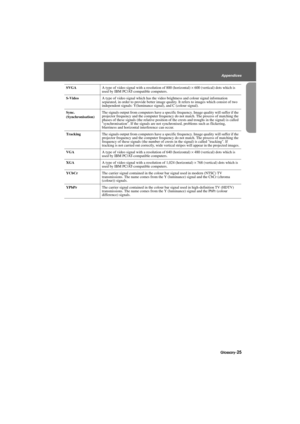 Page 27Glossary-25
Appendices
Appendix.fm7/22/03
SVGAA type of video signal with a resolution of 800 (horizontal) × 600 (vertical) dots which is 
used by IBM PC/AT-compatible computers.
S-VideoA type of video signal which has the video brightness and colour signal information 
separated, in order to provide better image quality. It refers to images which consist of two 
independent signals: Y(luminance signal), and C (colour signal).
Sync.
(Synchronisation)The signals output from computers have a specific...