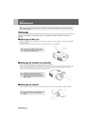 Page 5452-MaintenanceAppendix.fm7/22/03
Annexes
Maintenance
Nettoyage
Nettoyez votre projecteur sil est devenu sale ou si la qualité des images projetées commence à se 
dégrader.
fNettoyage du filtre à air
Un filtre à air bouché par une accumulation de poussière peut empêcher une bonne ventilation et provoquer une surchauffe 
nuisible au projecteur.
En gardant le projecteur à lhorizontale, aspirez la poussière du filtre à air avec un aspirateur.
fNettoyage de lextérieur du projecteur
Nettoyez lextérieur du...