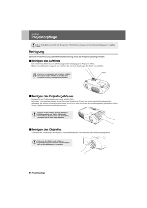 Page 8684-ProjektorpflegeAppendix.fm7/22/03
Anhänge
Projektorpflege
Reinigung
Bei einer Verschmutzung oder Bildverschlechterung muss der Projektor gereinigt werden.
fReinigen des Luftfilters
Ein verstopfter Luftfilter kann zu Überhitzung und Beschädigungen des Projektors führen.
Halten Sie den Projektor waagrecht und entfernen Sie mit einem Staubsauger den Staub vom Luftfilter.
fReinigen des Projektorgehäuses
Reinigen Sie das Projektorgehäuse mit einem weichen Tuch.
Bei starker Verschmutzung können Sie das Tuch...