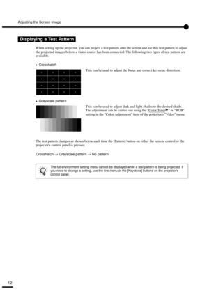 Page 14Adjusting the Screen Image
12
When setting up the projector, you can project a test pattern onto the screen and use this test pattern to adjust 
the projected images before a video source has been connected. The following two types of test pattern are 
available.
•
•• •Crosshatch
•
•• •Grayscale pattern
The test pattern changes as shown below each time the [Pattern] button on either the remote control or the 
projectors control panel is pressed.
Crosshatch → Grayscale pattern → No pattern
Displaying a...