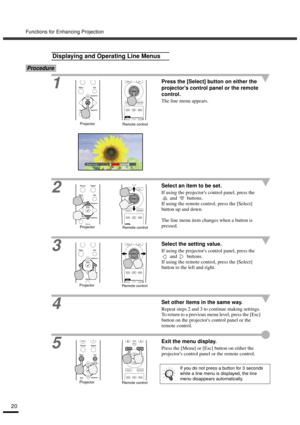 Page 22Functions for Enhancing Projection
20
Procedure
1
Press the [Select] button on either the 
projectors control panel or the remote 
control.
The line menu appears.
2
Select an item to be set.
If using the projectors control panel, press the 
 and   buttons.
If using the remote control, press the [Select] 
button up and down.
The line menu item changes when a button is 
pressed.
3Select the setting value.
If using the projectors control panel, press the 
 and   buttons.
If using the remote control, press...