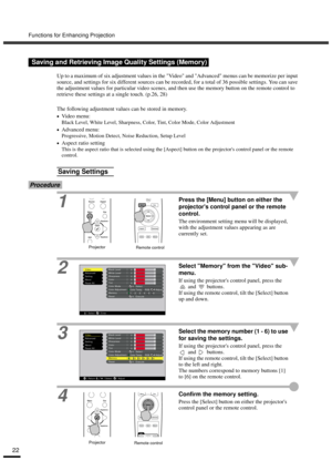 Page 24Functions for Enhancing Projection
22
Up to a maximum of six adjustment values in the Video and Advanced menus can be memorize per input 
source, and settings for six different sources can be recorded, for a total of 36 possible settings. You can save 
the adjustment values for particular video scenes, and then use the memory button on the remote control to 
retrieve these settings at a single touch. (p.26, 28)
The following adjustment values can be stored in memory.
•
•• •Video menu:
Black Level, White...