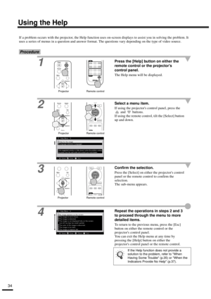 Page 3634
Using the Help
If a problem occurs with the projector, the Help function uses on-screen displays to assist you in solving the problem. It 
uses a series of menus in a question and answer format. The questions vary depending on the type of video source.
Procedure
1Press the [Help] button on either the 
remote control or the projectors 
control panel.
The Help menu will be displayed.
2Select a menu item.
If using the projectors control panel, press the 
 and   buttons.
If using the remote control, tilt...