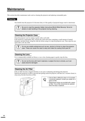 Page 4644
Maintenance
This section describes maintenance tasks such as cleaning the projector and replacing consumable parts.
You should clean the projector if it becomes dirty or if the quality of projected images starts to deteriorate.
Clean the projector case by wiping it gently with a soft cloth. 
If the projector is particularly dirty, moisten the cloth with water containing a small amount of neutral 
detergent, and then firmly wring the cloth dry before using it to wipe the projector case. Then wipe the...