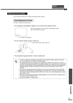 Page 4745
Appendices
This section describes how to replace the lamp and the air filter.
It is time to replace the lamp when:
•
•• •The message Lamp Replace appears on the screen when projection star ts.
•
•• •The   indicator flashes orange or lights red.
•
•• •The projected image gets darker or starts to deteriorate.
Replacing Consumables
Lamp Replacement Period
•
•• •In order to maintain the brightness and quality of the projected images, replace the lamp as 
soon as possible after the warning message...
