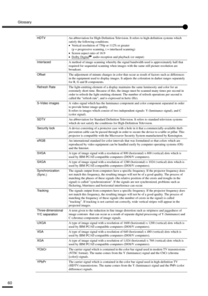 Page 62Glossary
60
HDTVAn abbreviation for High-Definition Television. It refers to high-definition systems which 
satisfy the following conditions.
•
•• •Vertical resolution of 750p or 1125i or greater 
(p = progressive scanning, i = interlaced scanning)
•
•• •Screen aspect ratio of 16:9
•
•• •Dolby Digital audio reception and playback (or output)
InterlacedA method of image scanning whereby the signal bandwidth used is approximately half that 
required for sequential scanning when images with the same still...