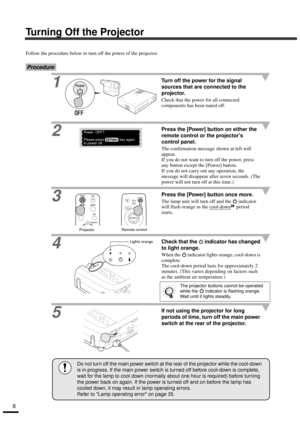 Page 108
Turning Off the Projector
Follow the procedure below to turn off the power of the projector.
Procedure
1Turn off the power for the signal 
sources that are connected to the 
projector.
Check that the power for all connected 
components has been tuned off.
2Press the [Power] button on either the 
remote control or the projectors 
control panel.
The confirmation message shown at left will 
appear.
If you do not want to turn off the power, press 
any button except the [Power] button.
If you do not carry...