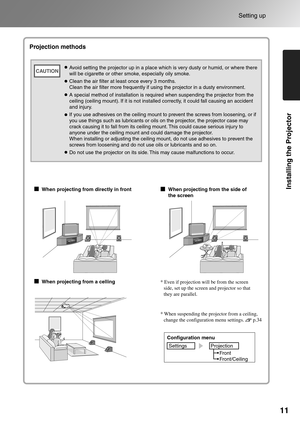 Page 13
11
Setting up
Installing the Projector
* When suspending the projector from a ceiling, change the configuration menu settings.       p.34
Projection methods
When projecting from directly in front
When projecting from a celling When projecting from the side of 
the screen
* Even if projection will be from the screen 
side, set up the screen and projector so that 
they are parallel.
Configuration menu
Settings Projection
Front
Front/Ceiling
Avoid setting the projector up in a place which is very dusty or...