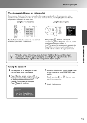 Page 17
15
Projecting Images
Basic Operations
When the expected images are not 
projected
Turning the power off
Simply pressing    or    does not stop 
electricity consumption.
When the expected images are not projected
If more than one signal source has been connected, or if no images are p\
rojected, use the remote control or the 
projectors control panel buttons to select the signal source. For video devices, press the [Play] button on the video 
equipment first, then select the signal source. 
Using the...