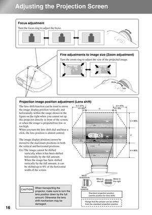 Page 18
16
Adjusting the Projection Screen
Focus adjustment
Fine adjustments to image size (Zoom 
adjustment)
Projection image position adjustment 
(Lens shift)
The lens shift function can be used to move 
the image display position vertically and 
horizontally within the range shown in the 
figure on the right when you cannot set up 
this projector directly in front of the screen, 
or when the image is projected too low or 
too high. 
When you turn the lens shift dial and hear a 
click, the lens position is...