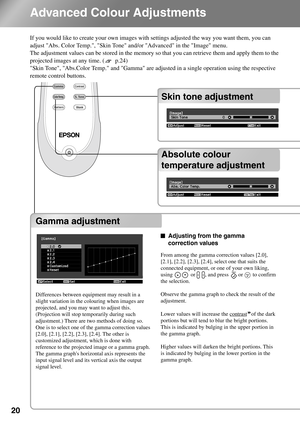 Page 22
20
Advanced Colour Adjustments
If you would like to create your own images with settings adjusted the way you want them, you can 
adjust Abs. Color Temp., Skin Tone a nd/or Advanced in the Image menu. 
The adjustment values can be stored in the memory  so that you can retrieve them and apply them to the 
projected images at any time. (  p.24)
Skin Tone, Abs.Color Temp. and Gamma are ad justed in a single operation using the respective 
remote control buttons.
Skin tone adjustment
Absolute colour...