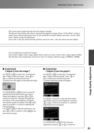 Page 23
21
Advanced Colour Adjustments
Image Quality Adjustments
Customized 
(Adjust it from the image)Customized 
(Adjust it from the graph)
Use                       or                      to move the 
gamma icon to the place where you want to 
adjust the brightness, and press       or       to 
confirm the selection. The place selected and 
the regions of the same brightness will flash, 
and a gamma graph will appear. Press      or       
again to reconfirm. A screen for adjusting the 
tone will appear.
Use...