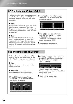 Page 24
22
Advanced Colour Adjustments
RGB adjustment (Offset, Gain)
Hue and saturation adjustment
RGB adjustment (Offset, Gain)
Hue and saturation adjustment
  Press           and then select Image - Advanced - RGB in that order and 
confirm the selection.
  Use           or         to select a menu  item, and use           or                 to 
make adjustments. 
To return the adjustment results to their 
default settings, press            . 
  Press           to exit the menu. 
  Press           to exit the...
