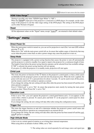 Page 35
33
Configuration Menu Functions
Configuration Menu
Settings menu
(Setting is possible only when EPSON Super White is Off.)
When the [
HDMI] input port of the projector is connected  to a DVD player, for example, set the video
range of the projector to suit the video range settin g of the DVD player. The setting at the DVD player
can be either Normal or Expand.
All the adjustment values on th e Signal menu, except Aspect
, are returned to their default values.
When the main power switch is turned  on,...