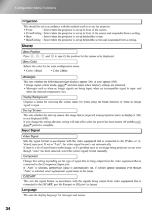 Page 36
34
Configuration Menu Functions
This should be set in accordance with the method used  to set up the projector.
 Front : Select when the projector is  set up in front of the screen. 
 Front/Ceiling : Select when the proj ector is set up in front of the screen and suspended from a ceiling. 
 Rear : Select when the projecto r is set up behind the screen. 
 Rear/Ceiling :
 Select when the projector is set up behind  the screen and suspended from a ceiling. 
Press  ,  ,   and   to specify the pos ition...