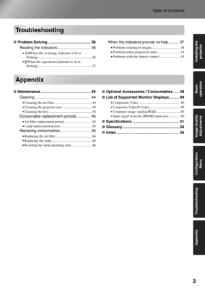 Page 5
3
Table of Contents
Basic 
operation
Appendix Troubleshooting Image Quality 
Adjustments Installing the 
projector
Configuration 
Menu
Troubleshooting
■Problem Solving ........................................ 36
Reading the indicators ............................... 36
• When the (warning) in dicator is lit or 
flashing ...............................................................36
• When the (operation) indicator is lit or 
flashing ...............................................................37...