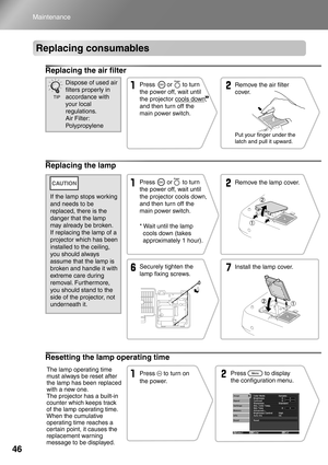 Page 48
46
Maintenance
Replacing consumables
Replacing the air filter
Replacing the lamp
Resetting the lamp operating time
Remove the air filter 
cover.
Put your finger under the 
latch and pull it upward.
Press       or      to turn 
the power off, wait until 
the projector cools down, 
and then turn off the 
main power switch.Dispose of used air 
filters properly in 
accordance with 
your local 
regulations. 
Air Filter: 
Polypropylene
TIP
* Wait until the lamp 
cools down (takes 
approximately 1 hour)....