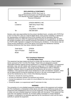 Page 55
53
Specifications
Appendix
We : EPSON AMERICA, INC.
Located at  : 3840 Kilroy Airport Way  MS: 313
  Long Beach, CA 90806
Tel : 562-290-5254
Declare under sole responsibility that the product identified herein, complies with 47CFR Part 
2 and 15 of the FCC rules as a Class B digital device. Each product marketed, is identical to 
the representative unit tested and found to be compliant with the standards. Records 
maintained continue to reflect the equipment being produced can be expected to  be within...