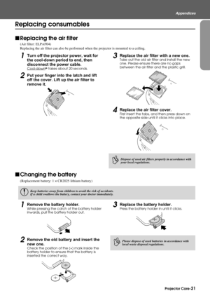 Page 23Projector Care-21
Appendices
Replacing consumables
fReplacing the air filter
(Air filter: ELPAF04)
Replacing the air filter can also be performed when the projector is mounted to a ceiling.
1Turn off the projector power, wait for 
the cool-down period to end, then 
disconnect the power cable.
Cool-downg takes about 20 seconds.
2Put your finger into the latch and lift 
off the cover. Lift up the air filter to 
remove it.
3Replace the air filter with a new one.
Take out the old air filter and install the...