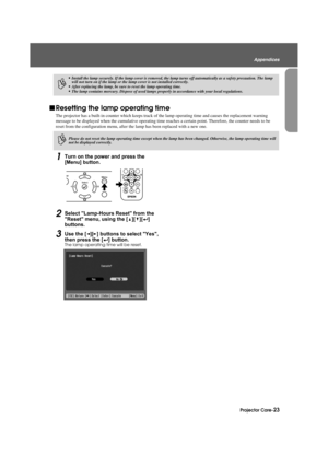 Page 25Projector Care-23
Appendices
Appendix.fm3/9/04
fResetting the lamp operating time
The projector has a built-in counter whic h keeps track of the lamp operating time and causes the replacement warning 
message to be displayed when the cumula tive operating time reaches a certain point. Therefore, the counter needs to be 
reset from the configuration menu, after th e lamp has been replaced with a new one.
1Turn on the power and press the 
[Menu] button.
2Select Lamp-Hours Reset from the 
Reset menu, using...