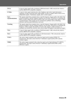 Page 27Glossary-25
Appendices
SVGAA type of video signal with a resolution of 800 (horizontal) × 600 (vertical) dots which is 
used by IBM PC/AT-compatible computers.
S-VideoA type of video signal which has the video brightness and colour signal information 
separated, in order to provide better image quality. It refers to images which consist of two 
independent signals: Y(luminance signal), and C (colour signal).
Sync.
(Synchronisation)The signals output from computers have a specific frequency. Image quality...