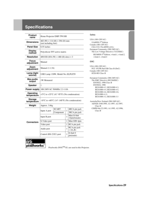 Page 31Specifications-29
Appendix.fm3/9/04
Specifications
     Pixelworks DNXTM ICs are used in this Projector.
Product name Home Projector EMP-TW10HSafety
USA (100-120VAC)
UL60950 3
rd Edition
Canada (100-120VAC) CSA C22.2 No.60950 (cUL)
European Community (200-240VAC)
The Low Voltage Directive (73/23/EEC)
IEC60950 3
rd Edition, +Amd.1, +Amd.2, 
+Amd.3, +Amd.4
EMC
USA (100-120VAC) FCC 47CFR Part15B Class B (DoC)
Canada (100-120VAC) ICES-003 Class B
European Community (200-240VAC) The EMC Directive...